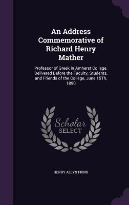 An Address Commemorative of Richard Henry Mather: Professor of Greek in Amherst College. Delivered Before the Faculty, Students, and Friends of the Co
