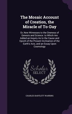 The Mosaic Account of Creation, the Miracle of To-Day: Or, New Wirnesses to the Oneness of Genesis and Science. to Which Are Added an Inquiry As to th