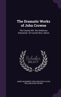 The Dramatic Works of John Crowne: The Country Wit. the Ambitious Statesman. Sir Courtly Nice. Darius