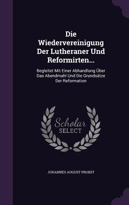 Die Wiedervereinigung Der Lutheraner Und Reformirten...: Begleitet Mit Einer Abhandlung Über Das Abendmahl Und Die Grundsätze Der Reformation