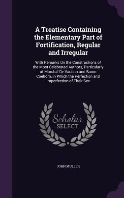 A Treatise Containing the Elementary Part of Fortification, Regular and Irregular: With Remarks On the Constructions of the Most Celebrated Authors, P
