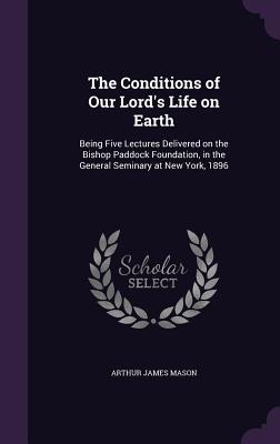 The Conditions of Our Lord's Life on Earth: Being Five Lectures Delivered on the Bishop Paddock Foundation, in the General Seminary at New York, 1896