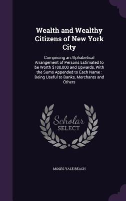 Wealth and Wealthy Citizens of New York City: Comprising an Alphabetical Arrangement of Persons Estimated to be Worth $100,000 and Upwards, With the S