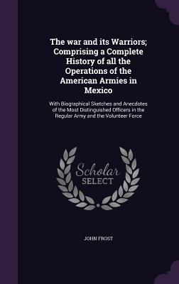 The war and its Warriors; Comprising a Complete History of all the Operations of the American Armies in Mexico: With Biographical Sketches and Anecdot