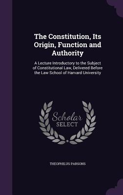 The Constitution, Its Origin, Function and Authority: A Lecture Introductory to the Subject of Constitutional Law, Delivered Before the Law School of
