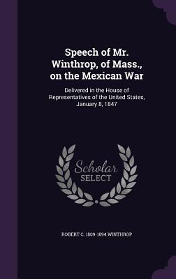 Speech of Mr. Winthrop, of Mass., on the Mexican War: Delivered in the House of Representatives of the United States, January 8, 1847