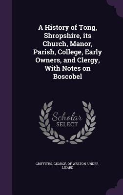 A History of Tong, Shropshire, its Church, Manor, Parish, College, Early Owners, and Clergy, With Notes on Boscobel