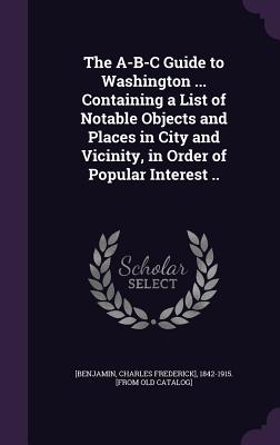 The A-B-C Guide to Washington ... Containing a List of Notable Objects and Places in City and Vicinity, in Order of Popular Interest ..