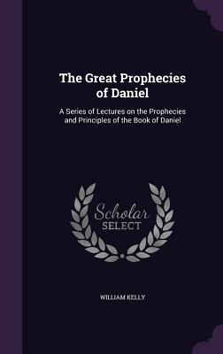 The Great Prophecies of Daniel: A Series of Lectures on the Prophecies and Principles of the Book of Daniel