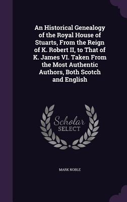 An Historical Genealogy of the Royal House of Stuarts, From the Reign of K. Robert II, to That of K. James VI. Taken From the Most Authentic Authors,