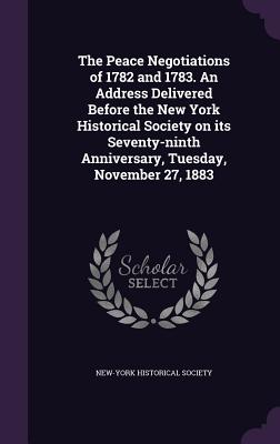 The Peace Negotiations of 1782 and 1783. an Address Delivered Before the New York Historical Society on Its Seventy-Ninth Anniversary, Tuesday, Novemb