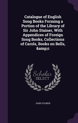 Catalogue of English Song Books Forming a Portion of the Library of Sir John Stainer, With Appendices of Foreign Song Books, Collections of Carols, Bo