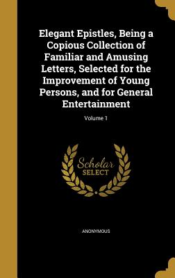 Elegant Epistles, Being a Copious Collection of Familiar and Amusing Letters, Selected for the Improvement of Young Persons, and for General Entertain
