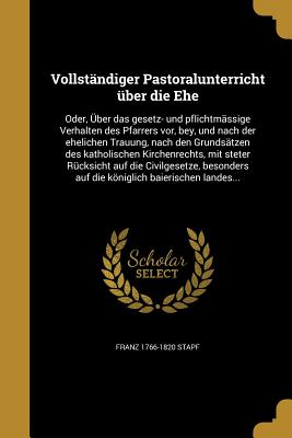 Vollstandiger Pastoralunterricht Uber Die Ehe: Oder, Uber Das Gesetz- Und Pflichtmassige Verhalten Des Pfarrers VOR, Bey, Und Nach Der Ehelichen Trauu