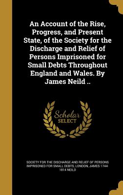 An Account of the Rise, Progress, and Present State, of the Society for the Discharge and Relief of Persons Imprisoned for Small Debts Throughout Engl