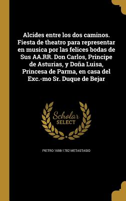 Alcides entre los dos caminos. Fiesta de theatro para representar en musica por las felices bodas de Sus AA.RR. Don Carlos, Principe de Asturias, y Do