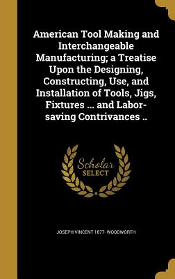 American Tool Making and Interchangeable Manufacturing; a Treatise Upon the Designing, Constructing, Use, and Installation of Tools, Jigs, Fixtures ..