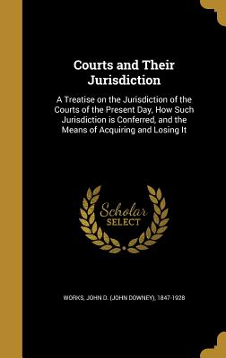 Courts and Their Jurisdiction: A Treatise on the Jurisdiction of the Courts of the Present Day, How Such Jurisdiction Is Conferred, and the Means of