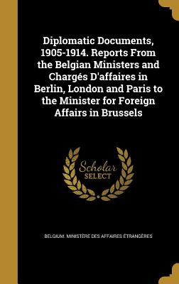 Diplomatic Documents, 1905-1914. Reports From the Belgian Ministers and Chargés D'affaires in Berlin, London and Paris to the Minister for Foreign Aff