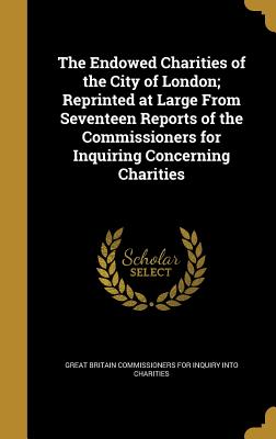 The Endowed Charities of the City of London; Reprinted at Large from Seventeen Reports of the Commissioners for Inquiring Concerning Charities