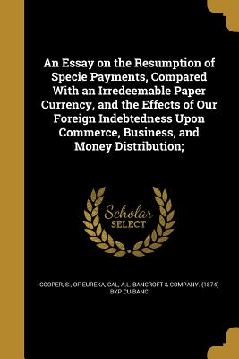 An Essay on the Resumption of Specie Payments, Compared With an Irredeemable Paper Currency, and the Effects of Our Foreign Indebtedness Upon Commerce