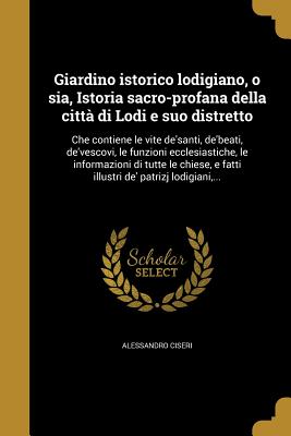 Giardino istorico lodigiano, o sia, Istoria sacro-profana della città di Lodi e suo distretto: Che contiene le vite de'santi, de'beati, de'vescovi, le
