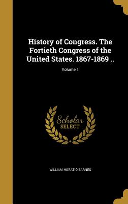 History of Congress. The Fortieth Congress of the United States. 1867-1869 ..; Volume 1