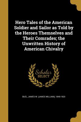 Hero Tales of the American Soldier and Sailor as Told by the Heroes Themselves and Their Comrades; the Unwritten History of American Chivalry