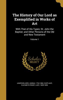 The History of Our Lord as Exemplified in Works of Art: With That of His Types; St. John the Baptist; and Other Persons of the Old and New Testament;