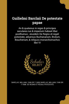 Guilielmi Barclaii De potestate papae: An & quatenus in reges & principes seculares ius & imperium habeat liber posthumus; eiusdem De Regno et regali