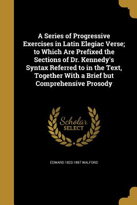 A Series of Progressive Exercises in Latin Elegiac Verse; To Which Are Prefixed the Sections of Dr. Kennedy's Syntax Referred to in the Text, Together