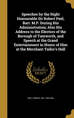 Speeches by the Right Honourable Sir Robert Peel, Bart. M.P. During His Administration; Also His Address to the Electors of the Borough of Tamworth, a