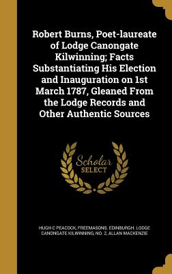 Robert Burns, Poet-laureate of Lodge Canongate Kilwinning; Facts Substantiating His Election and Inauguration on 1st March 1787, Gleaned From the Lodg