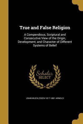 True and False Religion: A Compendious, Scriptural and Consecutive View of the Origin, Development, and Character of Different Systems of Belie