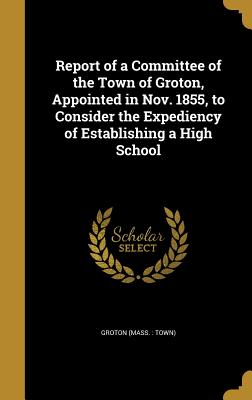Report of a Committee of the Town of Groton, Appointed in Nov. 1855, to Consider the Expediency of Establishing a High School