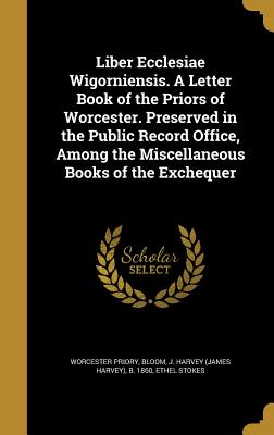 Liber Ecclesiae Wigorniensis. A Letter Book of the Priors of Worcester. Preserved in the Public Record Office, Among the Miscellaneous Books of the Ex