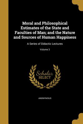 Moral and Philosophical Estimates of the State and Faculties of Man; and the Nature and Sources of Human Happiness: A Series of Didactic Lectures; Vol