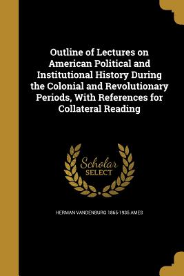 Outline of Lectures on American Political and Institutional History During the Colonial and Revolutionary Periods, With References for Collateral Read