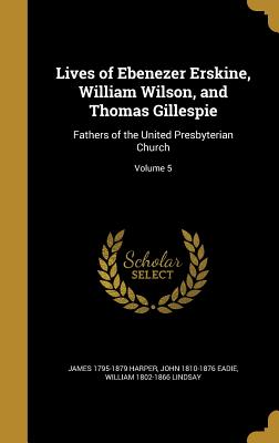 Lives of Ebenezer Erskine, William Wilson, and Thomas Gillespie: Fathers of the United Presbyterian Church; Volume 5