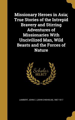 Missionary Heroes in Asia; True Stories of the Intrepid Bravery and Stirring Adventures of Missionaries With Uncivilized Man, Wild Beasts and the Forc