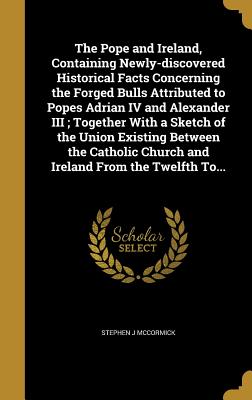 The Pope and Ireland, Containing Newly-discovered Historical Facts Concerning the Forged Bulls Attributed to Popes Adrian IV and Alexander III; Togeth