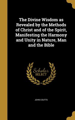 The Divine Wisdom as Revealed by the Methods of Christ and of the Spirit, Manifesting the Harmony and Unity in Nature, Man and the Bible