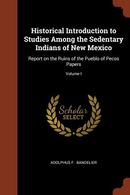 Historical Introduction to Studies Among the Sedentary Indians of New Mexico: Report on the Ruins of the Pueblo of Pecos Papers; Volume I