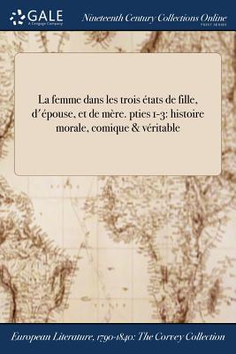 La Femme Dans Les Trois Etats de Fille, D'Epouse, Et de Mere. Pties 1-3: Histoire Morale, Comique & Veritable