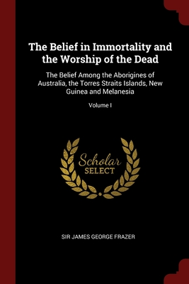 The Belief in Immortality and the Worship of the Dead: The Belief Among the Aborigines of Australia, the Torres Straits Islands, New Guinea and Melane