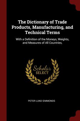 The Dictionary of Trade Products, Manufacturing, and Technical Terms: With a Definition of the Moneys, Weights, and Measures of All Countries,
