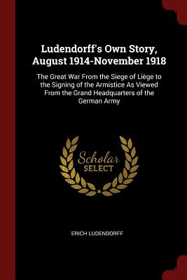 Ludendorff's Own Story, August 1914-November 1918: The Great War from the Siege of Liège to the Signing of the Armistice as Viewed from the Grand Head
