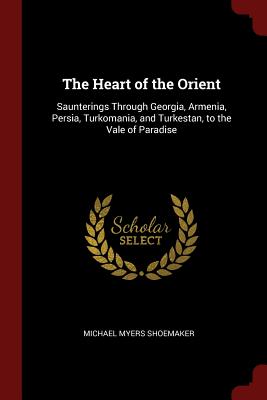The Heart of the Orient: Saunterings Through Georgia, Armenia, Persia, Turkomania, and Turkestan, to the Vale of Paradise