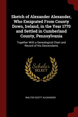 Sketch of Alexander Alexander, Who Emigrated from County Down, Ireland, in the Year 1770 and Settled in Cumberland County, Pennsylvania: Together with
