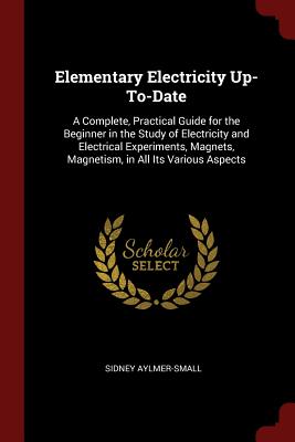 Elementary Electricity Up-To-Date: A Complete, Practical Guide for the Beginner in the Study of Electricity and Electrical Experiments, Magnets, Magne